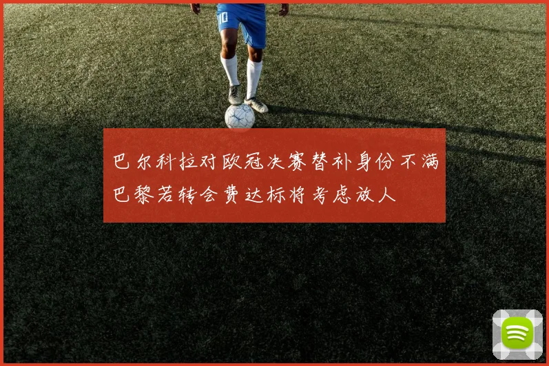 巴尔科拉对欧冠决赛替补身份不满巴黎若转会费达标将考虑放人