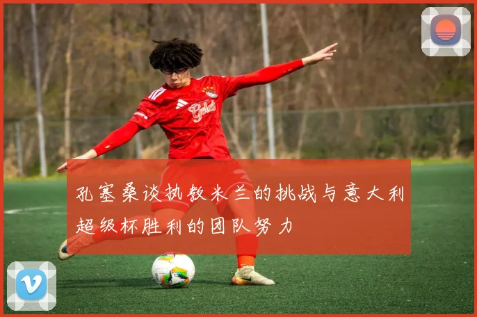 孔塞桑谈执教米兰的挑战与意大利超级杯胜利的团队努力
