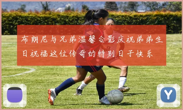 布朗尼与兄弟温馨合影庆祝弟弟生日祝福这位传奇的特别日子快乐