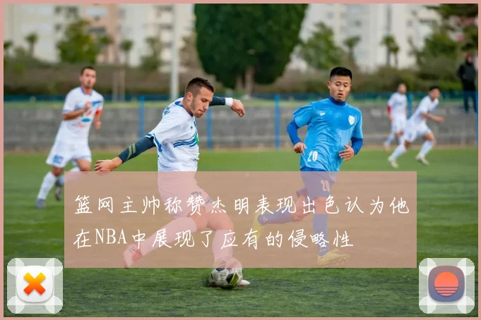 篮网主帅称赞杰明表现出色认为他在NBA中展现了应有的侵略性