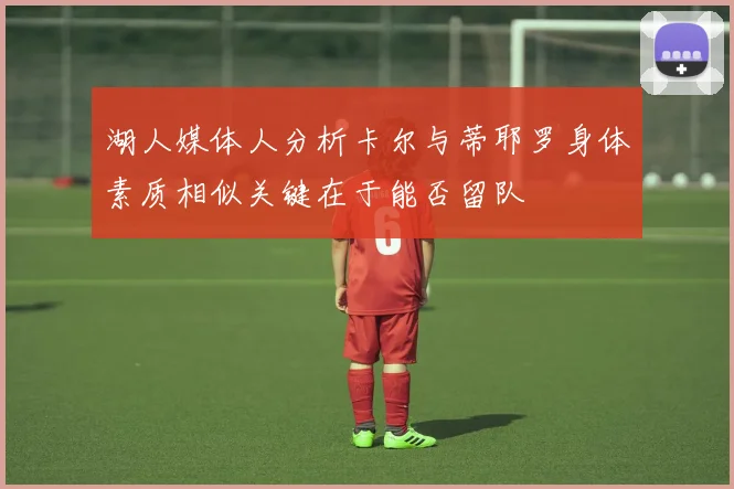 湖人媒体人分析卡尔与蒂耶罗身体素质相似关键在于能否留队