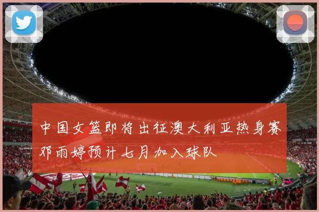 中国女篮即将出征澳大利亚热身赛邓雨婷预计七月加入球队