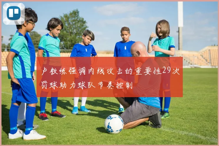 卢教练强调内线攻击的重要性29次罚球助力球队节奏控制