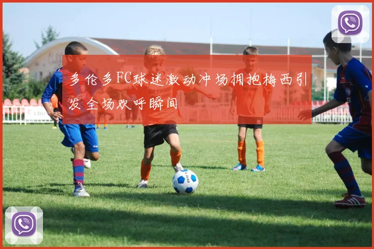 多伦多FC球迷激动冲场拥抱梅西引发全场欢呼瞬间