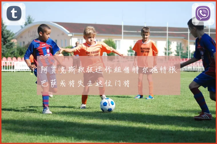 阿贾克斯积极运作租借特尔施特根巴萨或将失去这位门将