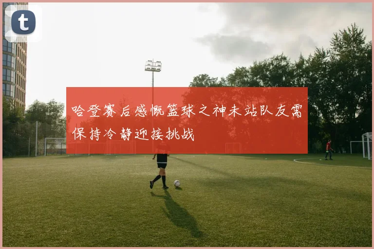 哈登赛后感慨篮球之神未站队友需保持冷静迎接挑战
