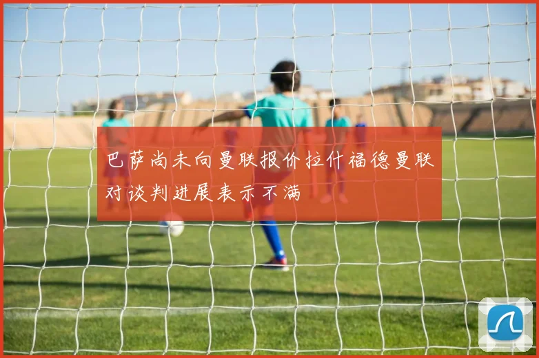 巴萨尚未向曼联报价拉什福德曼联对谈判进展表示不满