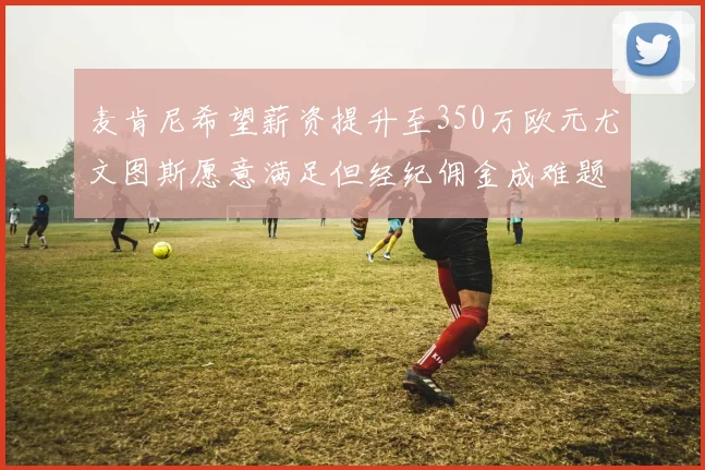 麦肯尼希望薪资提升至350万欧元尤文图斯愿意满足但经纪佣金成难题
