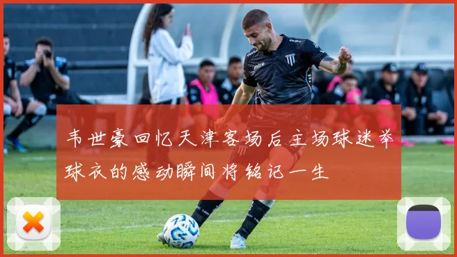 韦世豪回忆天津客场后主场球迷举球衣的感动瞬间将铭记一生