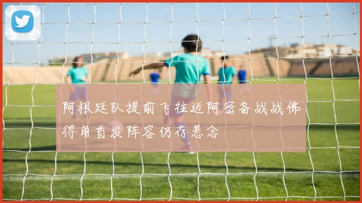 阿根廷队提前飞往迈阿密备战战佛得角首发阵容仍存悬念