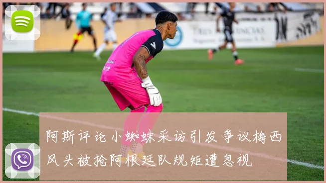 阿斯评论小蜘蛛采访引发争议梅西风头被抢阿根廷队规矩遭忽视