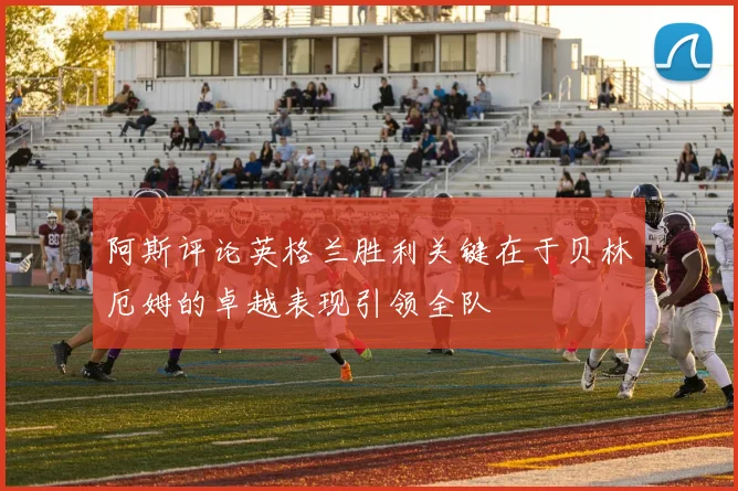 阿斯评论英格兰胜利关键在于贝林厄姆的卓越表现引领全队
