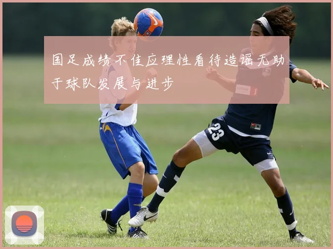 国足成绩不佳应理性看待造谣无助于球队发展与进步