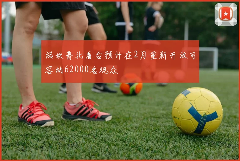 诺坎普北看台预计在2月重新开放可容纳62000名观众
