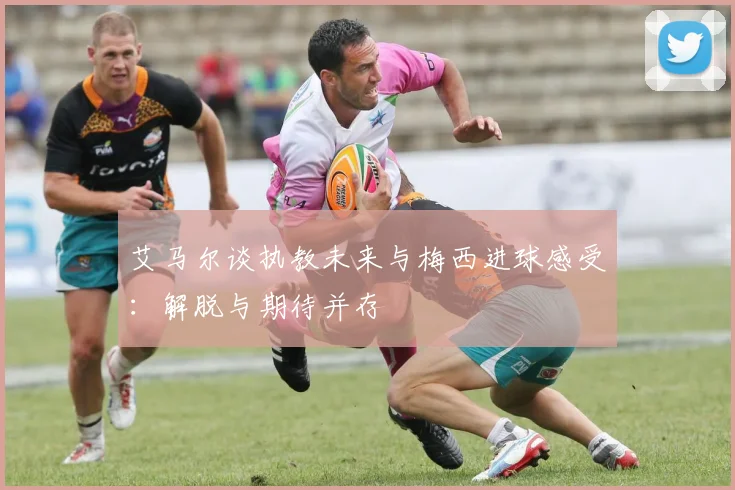 艾马尔谈执教未来与梅西进球感受：解脱与期待并存