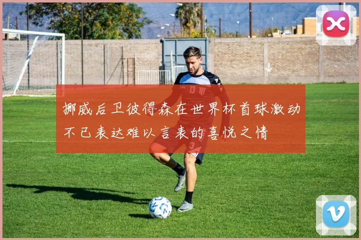 挪威后卫彼得森在世界杯首球激动不已表达难以言表的喜悦之情
