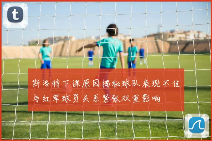 斯洛特下课原因揭秘球队表现不佳与红军球员关系紧张双重影响