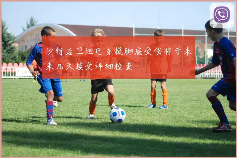 沙特后卫坦巴克提脚底受伤将于未来几天接受详细检查