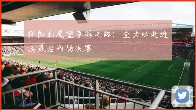 斯凯利展望争冠之路：全力以赴迎接最后两场决赛