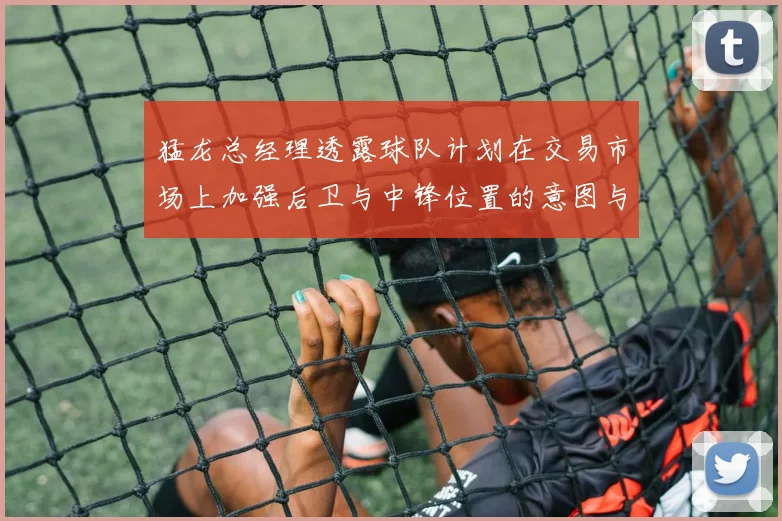猛龙总经理透露球队计划在交易市场上加强后卫与中锋位置的意图与目标